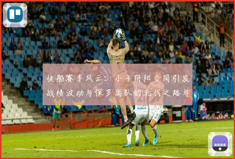 快船赛季风云：小卡阴阳合同引发战绩波动与保罗离队的北伐之路与哈登的去向探讨
