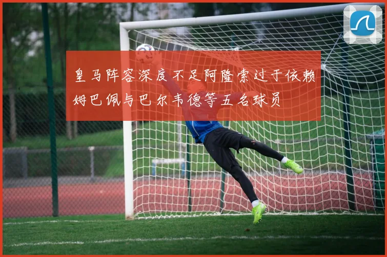 皇马阵容深度不足阿隆索过于依赖姆巴佩与巴尔韦德等五名球员