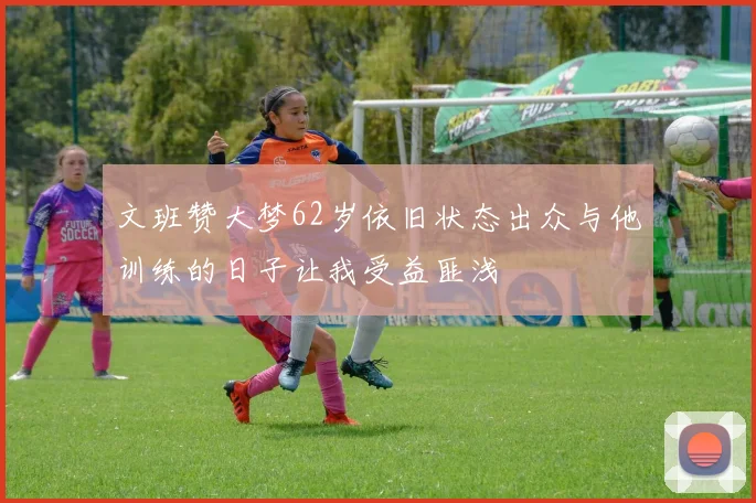 文班赞大梦62岁依旧状态出众与他训练的日子让我受益匪浅