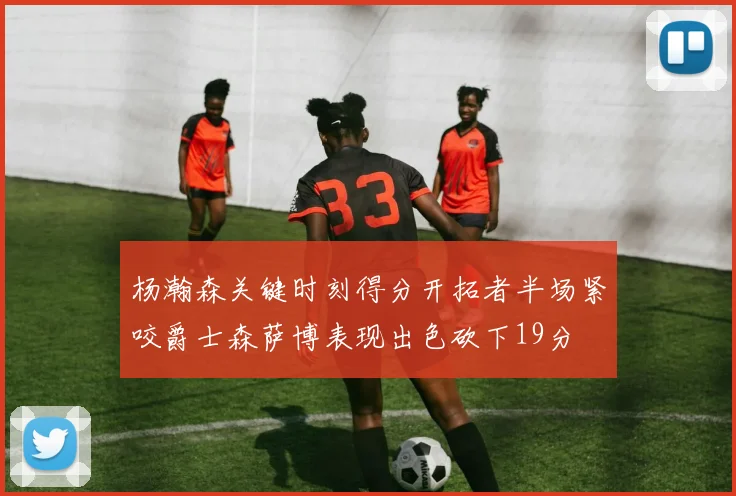 杨瀚森关键时刻得分开拓者半场紧咬爵士森萨博表现出色砍下19分