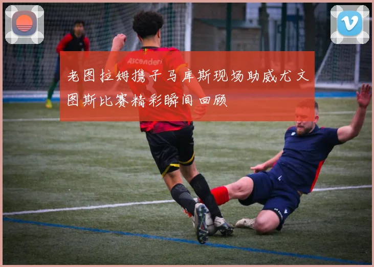 老图拉姆携子马库斯现场助威尤文图斯比赛精彩瞬间回顾