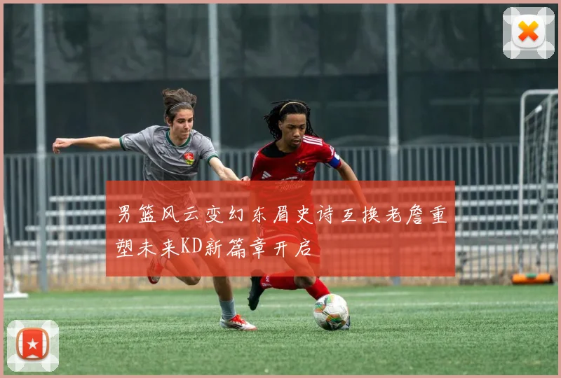 男篮风云变幻东眉史诗互换老詹重塑未来KD新篇章开启