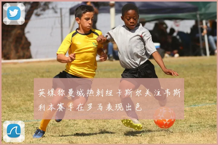 英媒称曼城热刺纽卡斯尔关注韦斯利本赛季在罗马表现出色