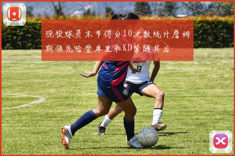 现役球员末节得分10次数统计詹姆斯领先哈登库里和KD紧随其后