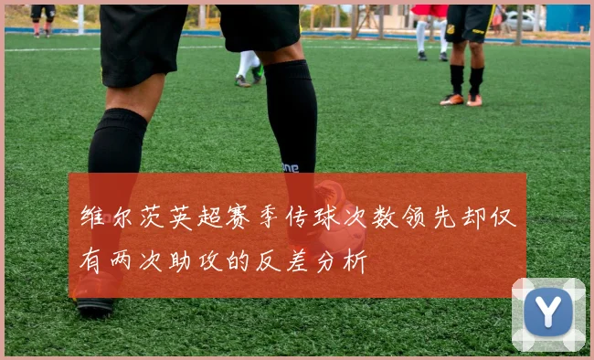 维尔茨英超赛季传球次数领先却仅有两次助攻的反差分析