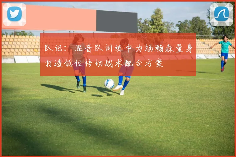 队记：混音队训练中为杨瀚森量身打造低位传切战术配合方案