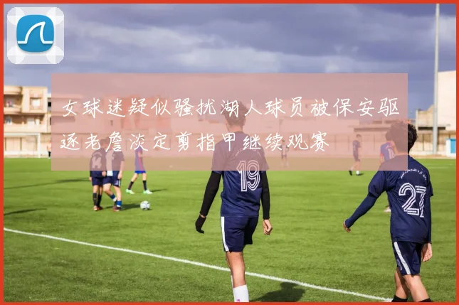 女球迷疑似骚扰湖人球员被保安驱逐老詹淡定剪指甲继续观赛