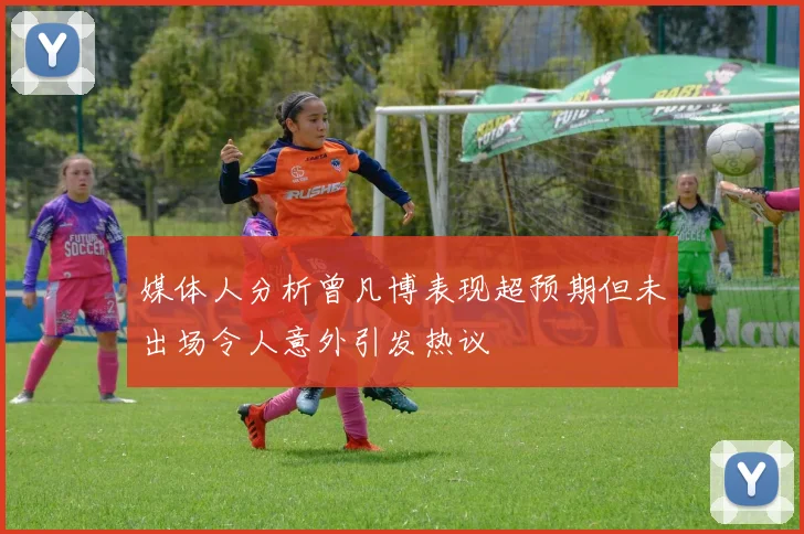 媒体人分析曾凡博表现超预期但未出场令人意外引发热议