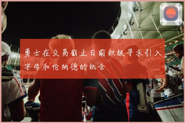勇士在交易截止日前积极寻求引入字母和伦纳德的机会