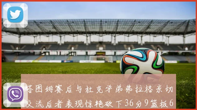 塔图姆赛后与杜克学弟弗拉格亲切交流后者表现惊艳砍下36分9篮板6助攻